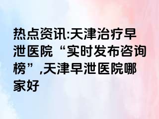 热点资讯:天津治疗早泄医院“实时发布咨询榜”,天津早泄医院哪家好