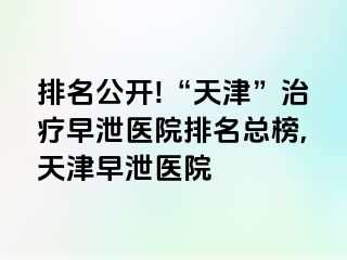 排名公开!“天津”治疗早泄医院排名总榜,天津早泄医院