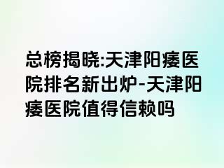 总榜揭晓:天津阳痿医院排名新出炉-天津阳痿医院值得信赖吗