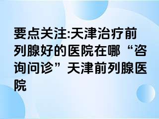 要点关注:天津治疗前列腺好的医院在哪“咨询问诊”天津前列腺医院