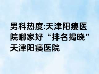 男科热度:天津阳痿医院哪家好“排名揭晓”天津阳痿医院