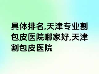 具体排名,天津专业割包皮医院哪家好,天津割包皮医院