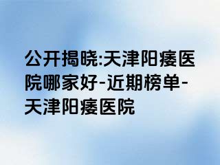 公开揭晓:天津阳痿医院哪家好-近期榜单-天津阳痿医院