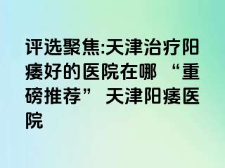 评选聚焦:天津治疗阳痿好的医院在哪 “重磅推荐” 天津阳痿医院