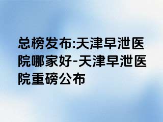 总榜发布:天津早泄医院哪家好-天津早泄医院重磅公布