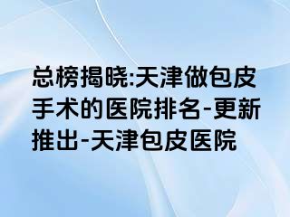 总榜揭晓:天津做包皮手术的医院排名-更新推出-天津包皮医院