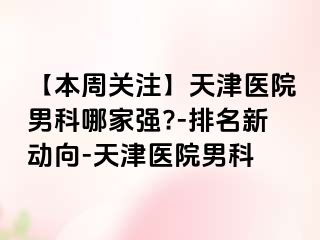 【本周关注】天津医院男科哪家强?-排名新动向-天津医院男科