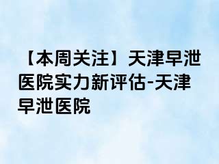 【本周关注】天津早泄医院实力新评估-天津早泄医院