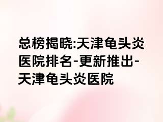 总榜揭晓:天津龟头炎医院排名-更新推出-天津龟头炎医院