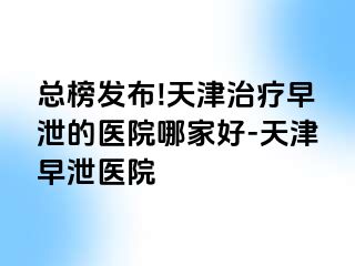 总榜发布!天津治疗早泄的医院哪家好-天津早泄医院