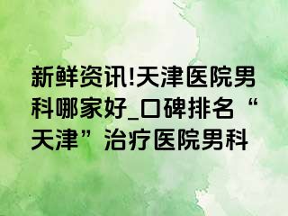 新鲜资讯!天津医院男科哪家好_口碑排名“天津”治疗医院男科