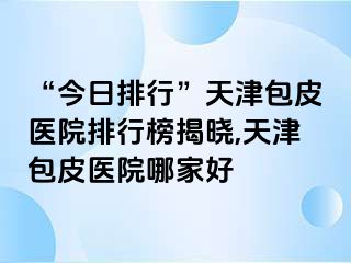 “今日排行”天津包皮医院排行榜揭晓,天津包皮医院哪家好