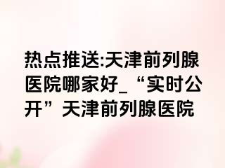 热点推送:天津前列腺医院哪家好_“实时公开”天津前列腺医院