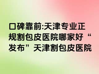 口碑靠前:天津专业正规割包皮医院哪家好“发布”天津割包皮医院