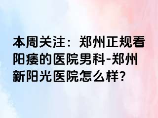本周关注：郑州正规看阳痿的医院男科-郑州新阳光医院怎么样？
