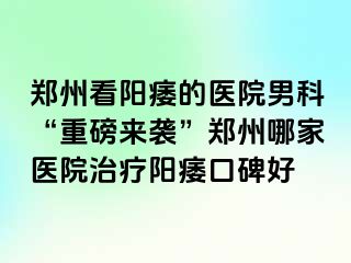郑州看阳痿的医院男科“重磅来袭”郑州哪家医院治疗阳痿口碑好