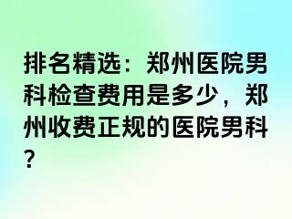 排名精选：郑州医院男科检查费用是多少，郑州收费正规的医院男科？