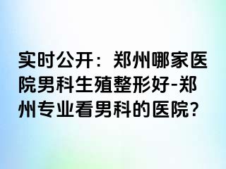 实时公开：郑州哪家医院男科生殖整形好-郑州专业看男科的医院？