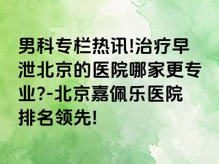 男科专栏热讯!治疗早泄北京的医院哪家更专业?-北京嘉佩乐医院排名领先!