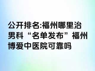 公开排名:福州哪里治男科“名单发布”福州博爱中医院可靠吗