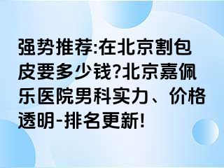 强势推荐:在北京割包皮要多少钱?北京嘉佩乐医院男科实力、价格透明-排名更新!