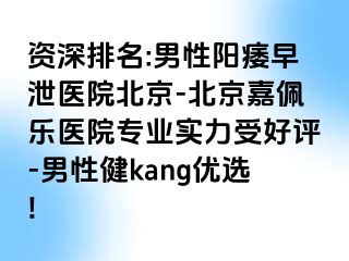 资深排名:男性阳痿早泄医院北京-北京嘉佩乐医院专业实力受好评-男性健kang优选!