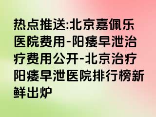 热点推送:北京嘉佩乐医院费用-阳痿早泄治疗费用公开-北京治疗阳痿早泄医院排行榜新鲜出炉