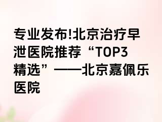 专业发布!北京治疗早泄医院推荐“TOP3精选”——北京嘉佩乐医院