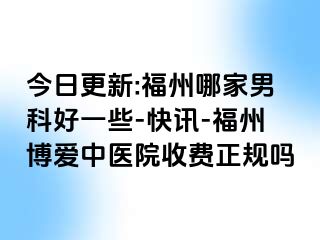 今日更新:福州哪家男科好一些-快讯-福州博爱中医院收费正规吗