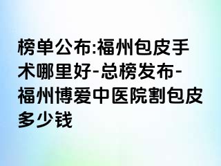 榜单公布:福州包皮手术哪里好-总榜发布-福州博爱中医院割包皮多少钱