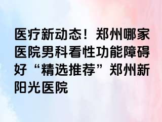 医疗新动态！郑州哪家医院男科看性功能障碍好“精选推荐”郑州新阳光医院