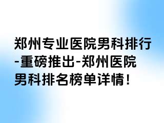 郑州专业医院男科排行-重磅推出-郑州医院男科排名榜单详情！