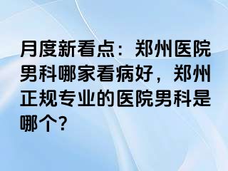 月度新看点：郑州医院男科哪家看病好，郑州正规专业的医院男科是哪个？