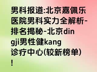 男科报道:北京嘉佩乐医院男科实力全解析-排名揭秘-北京dingji男性健kang诊疗中心(较新榜单)!