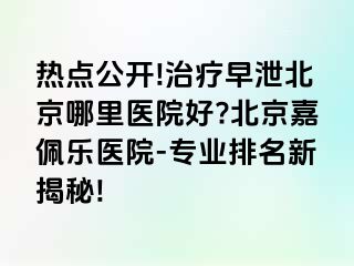 热点公开!治疗早泄北京哪里医院好?北京嘉佩乐医院-专业排名新揭秘!