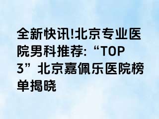 全新快讯!北京专业医院男科推荐:“TOP3”北京嘉佩乐医院榜单揭晓