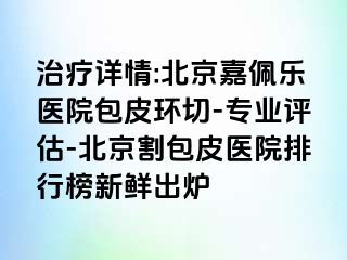 治疗详情:北京嘉佩乐医院包皮环切-专业评估-北京割包皮医院排行榜新鲜出炉