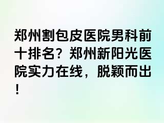 郑州割包皮医院男科前十排名？郑州新阳光医院实力在线，脱颖而出！