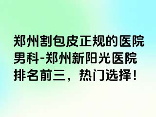 郑州割包皮正规的医院男科-郑州新阳光医院排名前三，热门选择！