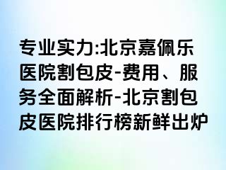 专业实力:北京嘉佩乐医院割包皮-费用、服务全面解析-北京割包皮医院排行榜新鲜出炉