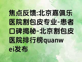 焦点反馈:北京嘉佩乐医院割包皮专业-患者口碑揭秘-北京割包皮医院排行榜quanwei发布
