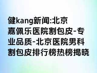 健kang新闻:北京嘉佩乐医院割包皮-专业品质-北京医院男科割包皮排行榜热榜揭晓