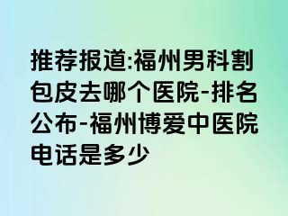 推荐报道:福州男科割包皮去哪个医院-排名公布-福州博爱中医院电话是多少