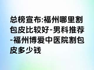 总榜宣布:福州哪里割包皮比较好-男科推荐-福州博爱中医院割包皮多少钱