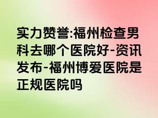 实力赞誉:福州检查男科去哪个医院好-资讯发布-福州博爱医院是正规医院吗