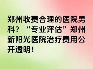 郑州收费合理的医院男科？“专业评估”郑州新阳光医院治疗费用公开透明！