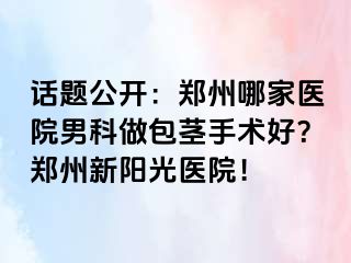 话题公开：郑州哪家医院男科做包茎手术好？郑州新阳光医院！