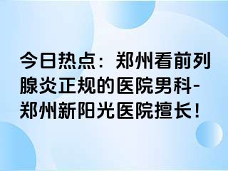 今日热点：郑州看前列腺炎正规的医院男科-郑州新阳光医院擅长！