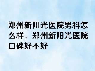 郑州新阳光医院男科怎么样，郑州新阳光医院口碑好不好