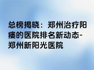 总榜揭晓：郑州治疗阳痿的医院排名新动态-郑州新阳光医院